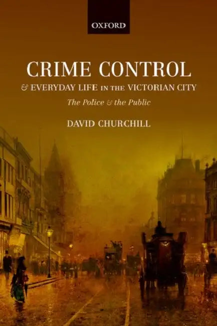 Crime Control and Everyday Life in the Victorian City: The Police and the Public by David Churchill