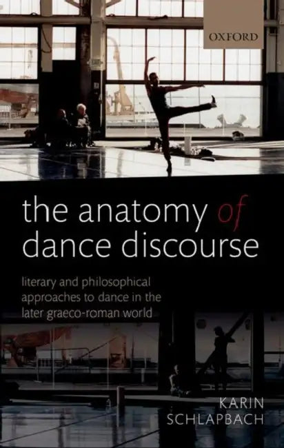 The Anatomy of Dance Discourse: Literary and Philosophical Approaches to Dance in the Later Graeco-Roman World by Karin Schlapbach