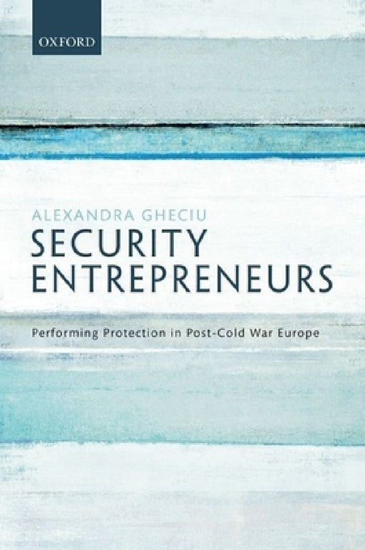 Security Entrepreneurs: Performing Protection in Post-Cold War Europe by Alexandra Gheciu