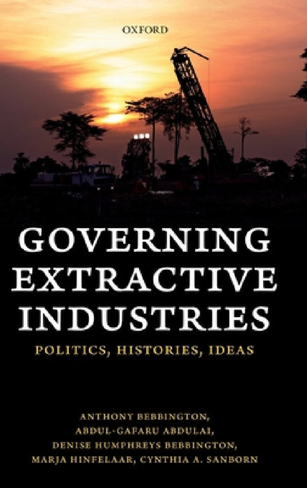 Governing Extractive Industries: Politics, Histories, Ideas by Anthony Bebbington, Abdul-Gafaru Abdulai, Denise Humphreys Bebbington