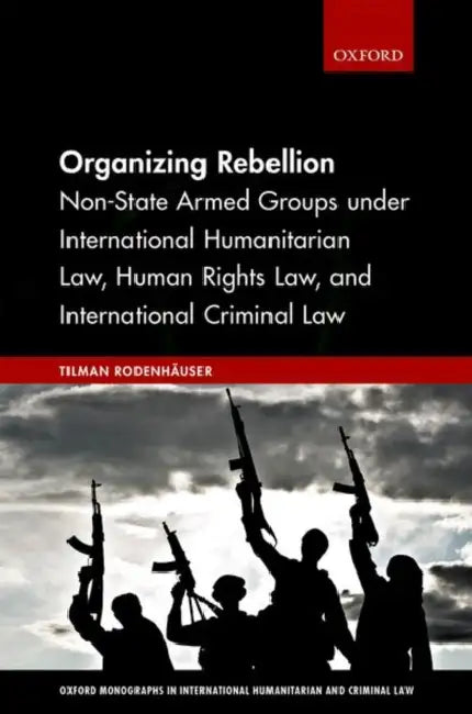 Organizing Rebellion: Non-State Armed Groups Under International Humanitarian Law, Human Rights Law, and International Criminal Law by Tilman Rodenhauser