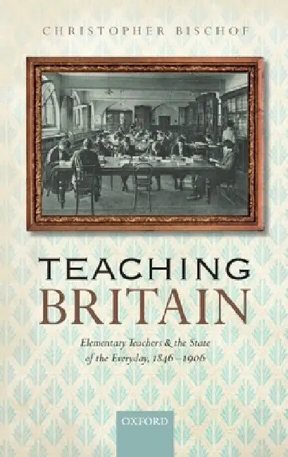 Teaching Britain: Elementary Teachers and the State of the Everyday, 1846-1906 by Christopher Bischof