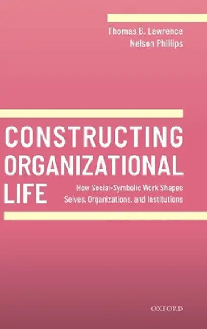 Constructing Organizational Life: How Social-Symbolic Work Shapes Selves, Organizations, and Institutions by Thomas B. Lawrence