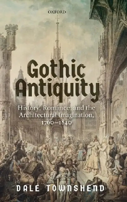 Gothic Antiquity: History, Romance, and the Architectural Imagination, 1760-1840 by Dale Townshend