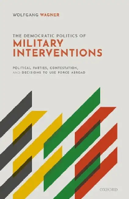 Democratic Politics of Military Interventions: Political Parties, Contestation, and Decisions to Use Force Abroad by Wolfgang Wagner