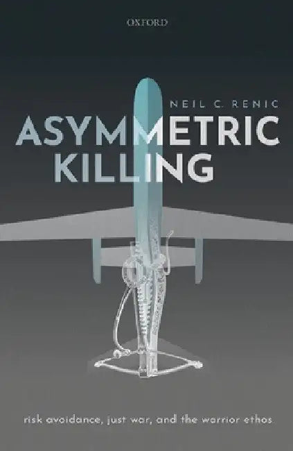 Asymmetric Killing: Risk Avoidance, Just War, and the Warrior Ethos by Neil C. Renic