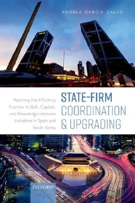 State-Firm Coordination and Upgrading: Reaching the Efficiency Frontier in Skill-, Capital-, and Knowledge-Intensive Industries in Spain and South Kor by Angela Garcia Calvo
