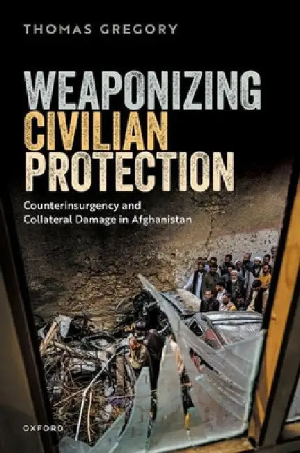 Weaponizing Civilian Protection: Counterinsurgency and Collateral Damage in Afghanistan by Thomas Gregory