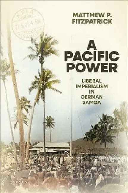 A Pacific Power: Liberal Imperialism in German Samoa by Matthew P. (Future Fellow and Matthew Flinders Professor of International History, Future Fellow and Matthew Flinders Professor of International History, Flinders University) Fitzpatrick