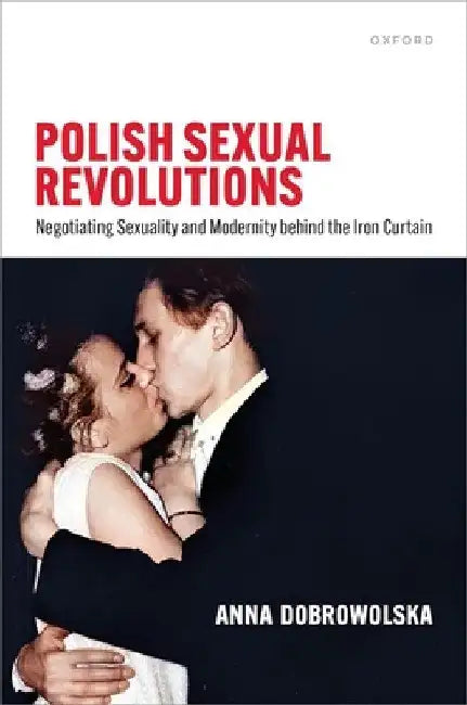 Polish Sexual Revolutions: Negotiating Sexuality and Modernity Behind the Iron Curtain by Anna Dobrowolska