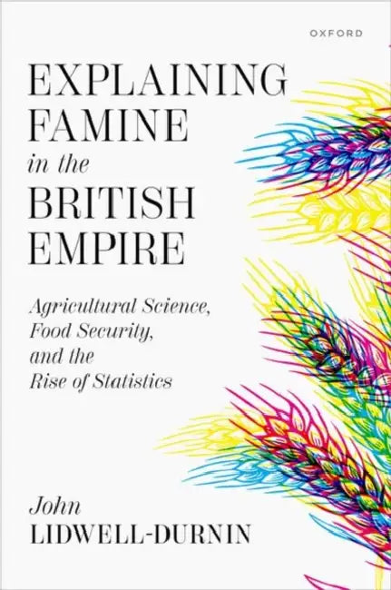 Explaining Famine in the British Empire: Agricultural Science, Food Security, and the Rise of Statistics by John Lidwell-Durnin