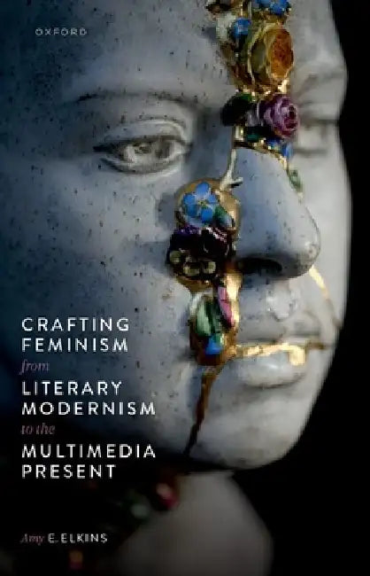Crafting Feminism from Literary Modernism to the Multimedia Present by Amy E. Elkins