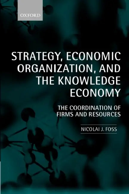 Strategy, Economic Organization, and the Knowledge Economy: The Coordination of Firms and Resources by Nicolai J. Foss