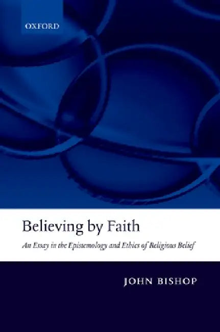 Believing by Faith: An Essay in the Epistemology and Ethics of Religious Belief by John Bishop