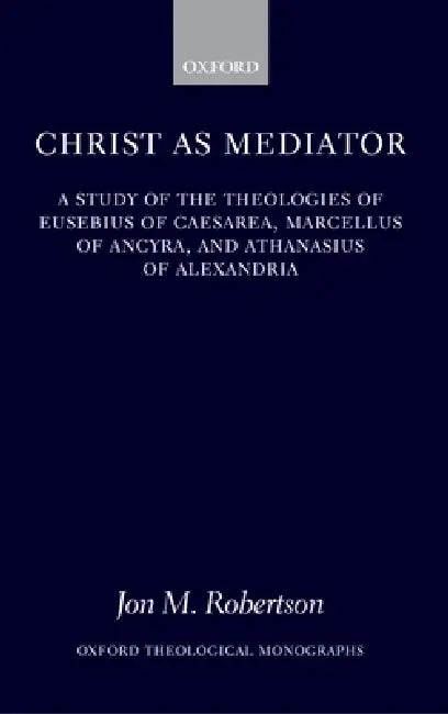 Christ as Mediator: A Study of the Theologies of Eusebius of Caesarea, Marcellus of Ancyra, and Athanasius of Alexandria by Jon M. Robertson