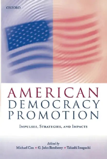 American Democracy Promotion: Impulses, Strategies, and Impacts by John Ikenberry, Takashi Inoguchi, Michael Cox