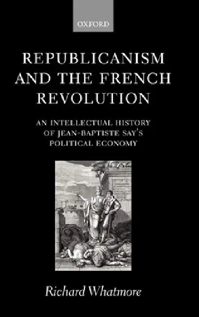 Republicanism and the French Revolution: An Intellectual History of Jean-Baptiste Say's Political Economy by Richard Whatmore