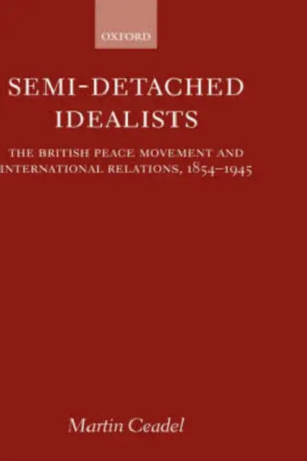 Semi-Detached Idealists: The British Peace Movement and International Relations, 1854-1945 by Martin Ceadel