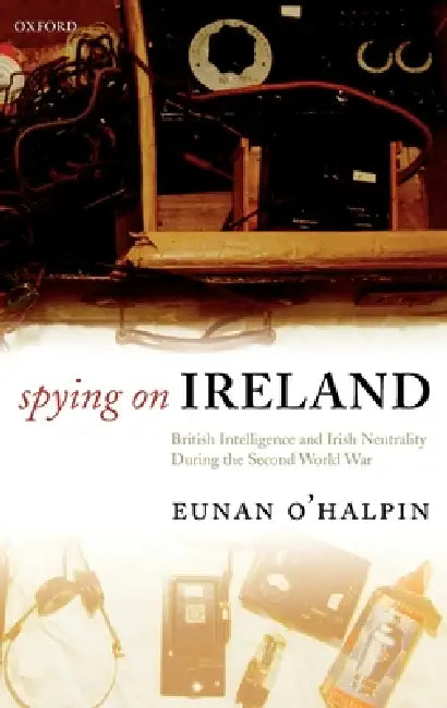 Spying on Ireland: British Intelligence and Irish Neutrality During the Second World War by Eunan O'Halpin