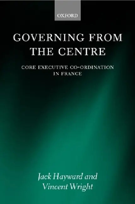 Governing from the Centre: Core Executive Coordiation in France by Jack Hayward, Vincent Wright
