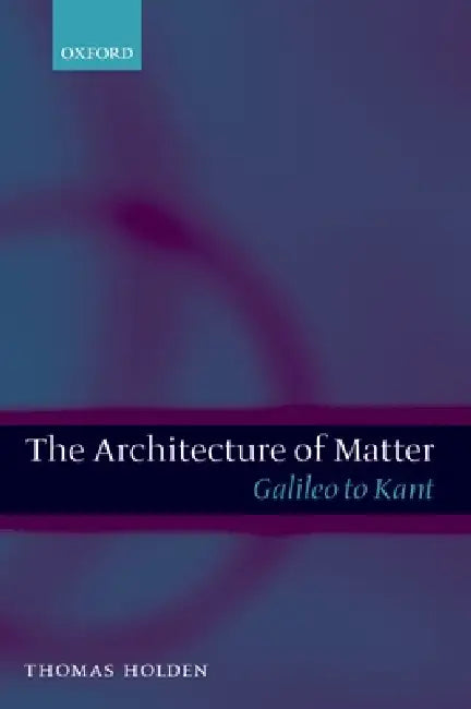 The Architecture of Matter: Galileo to Kant by Thomas Holden