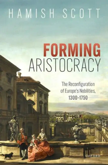 Forming Aristocracy: The Reconfiguration of Europe's Nobilities, 1300-1750 by The Late Hamish Scott