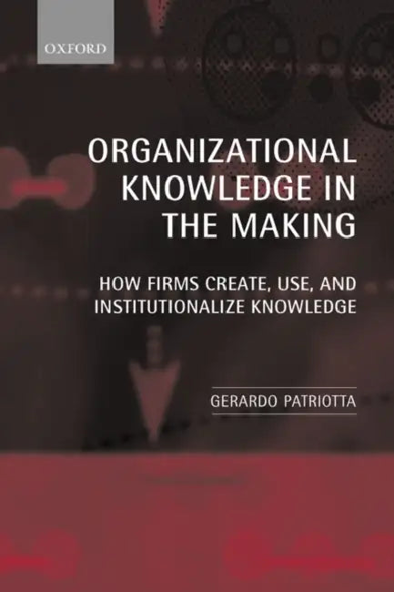 Organizational Knowledge in the Making: How Firms Create, Use and Institutionalize Knowledge by Gerardo Patriotta