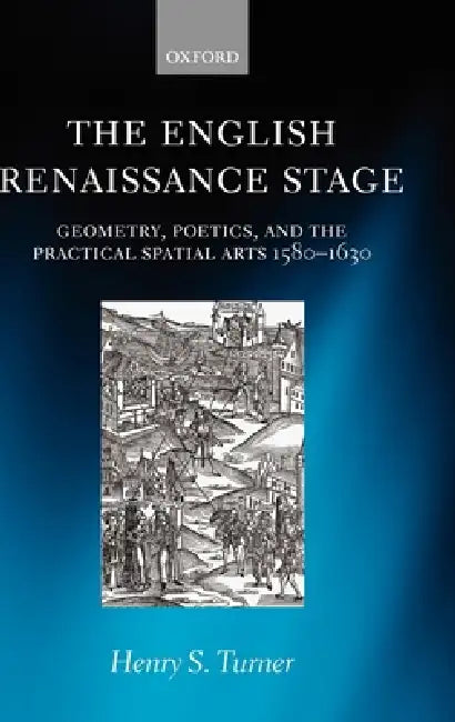 The English Renaissance Stage: Geometry, Poetics, and the Practical Spatial Arts 1580-1630 by Henry S. Turner
