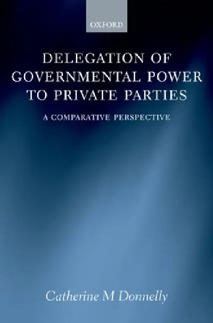 Delegation of Governmental Power to Private Parties: A Comparative Perspective by Catherine Donelly, Catherine M. Donnelly