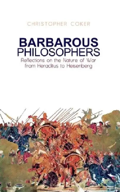 Barbarous Philosophers: Reflections on the Nature of War from Herclitus to Heisenberg by Christopher Coker