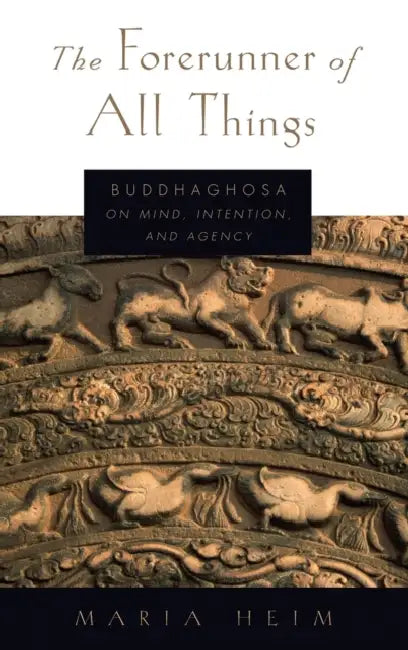 The Forerunner of All Things: Buddhaghosa on Mind, Intention, and Agency by Maria Heim
