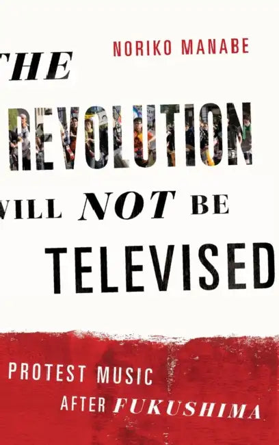 The Revolution Will Not Be Televised: Protest Music After Fukushima by Noriko Manabe