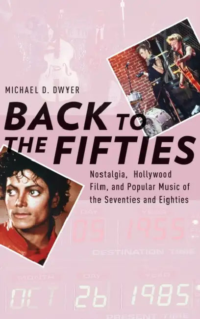 Back to the Fifties: Nostalgia, Hollywood Film, and Popular Music of the Seventies and Eighties by Michael D. Dwyer