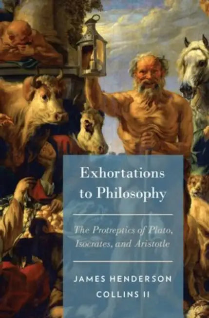 Exhortations to Philosophy: The Protreptics of Plato, Isocrates, and Aristotle by James Henderson Collins