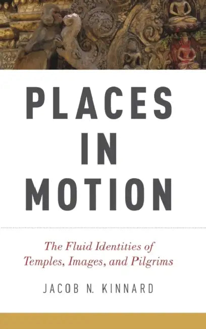 Places in Motion: The Fluid Identities of Temples, Images, and Pilgrims by Jacob N. Kinnard