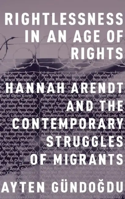 Rightlessness in an Age of Rights: Hannah Arendt and the Contemporary Struggles of Migrants by Ayten Gundogdu
