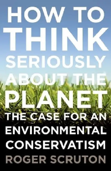 How to Think Seriously about the Planet: The Case for an Environmental Conservatism by Roger Scruton