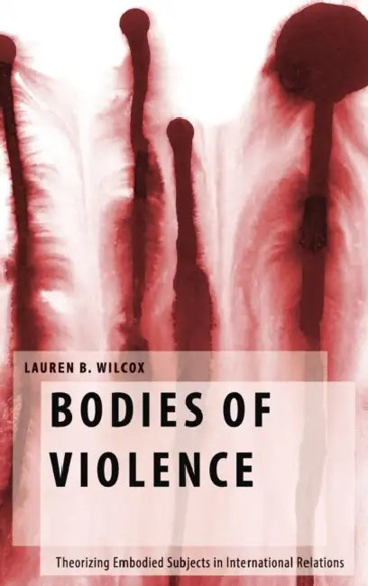Bodies of Violence: Theorizing Embodied Subjects in International Relations by Lauren B. Wilcox
