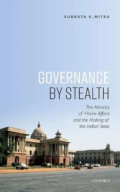 Governance by Stealth: The Ministry of Home Affairs and the Making of the Indian State: The Ministry of Home Affairs and the Making of the Indian State by Mitra, Subrata K.