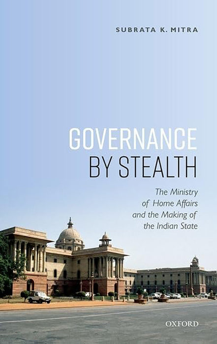 Governance by Stealth: The Ministry of Home Affairs and the Making of the Indian State: The Ministry of Home Affairs and the Making of the Indian State