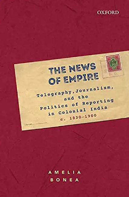 The News Of Empire : Telegraphy Journalism and the Politics of Reporting in Colonial India c. 1830-1900 by Amelia Bonea, Amelia