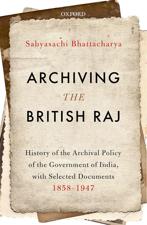 Archiving the British Raj: History of the Archival Policy of the Government of India with Selected Documents 1858–1947 by Bhattacharya Sabyasachi