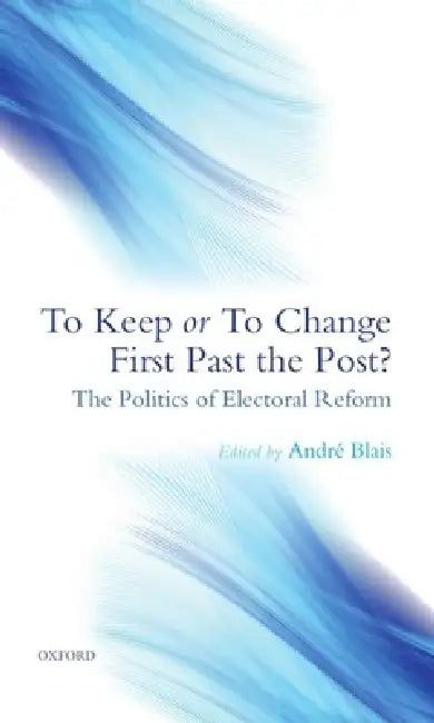 To Keep or to Change First Past the Post?: The Politics of Electoral Reform by Andre Blais