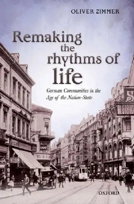 Remaking the Rhythms of Life: German Communities in the Age of the Nation-State by Oliver Zimmer