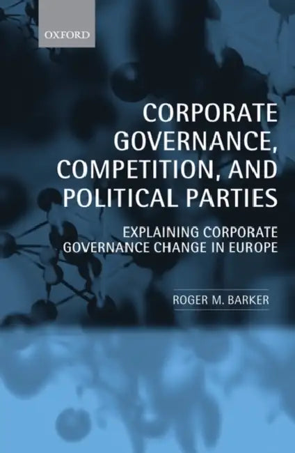 Corporate Governance, Competition, and Political Parties: Explaining Corporate Governance Change in Europe by Roger M. Barker