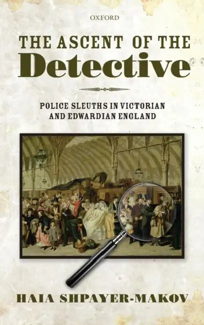 The Ascent of the Detective: Police Sleuths in Victorian and Edwardian England by Haia Shpayer-Makov