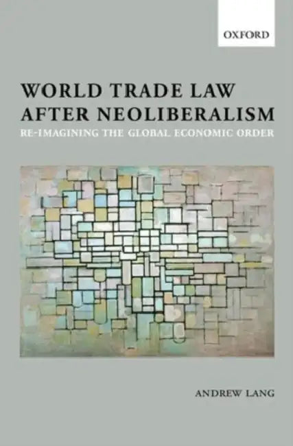 World Trade Law After Neoliberalism: Reimagining the Global Economic Order by Andrew Lang