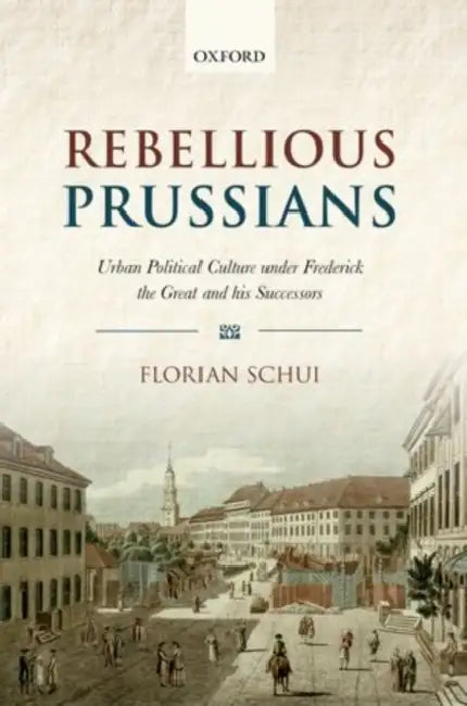 Rebellious Prussians: Urban Political Culture Under Frederick the Great and His Successors by Dr Schui Florian
