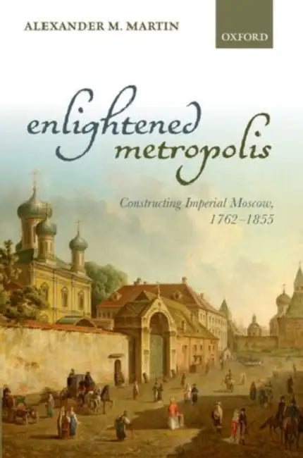 Enlightened Metropolis: Constructing Imperial Moscow, 1762-1855 by Alexander M. Martin