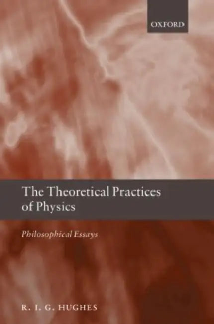 The Theoretical Practices of Physics: Philosophical Essays by R. I. G. Hughes